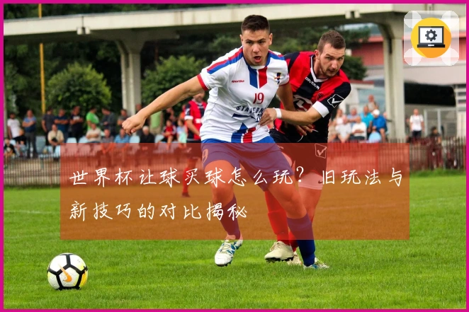 世界杯让球买球怎么玩？旧玩法与新技巧的对比揭秘