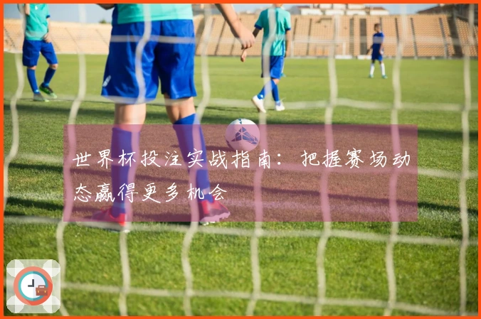 世界杯投注实战指南：把握赛场动态赢得更多机会