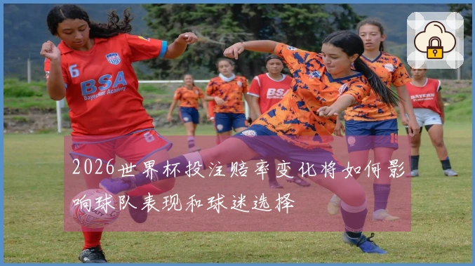 2026世界杯投注赔率变化将如何影响球队表现和球迷选择